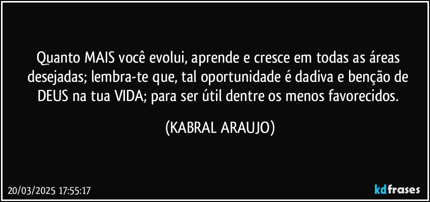 Quanto MAIS você evolui, aprende e cresce em todas as áreas desejadas; lembra-te que, tal oportunidade é dadiva e benção de DEUS na tua VIDA; para ser útil dentre os menos favorecidos. (KABRAL ARAUJO)