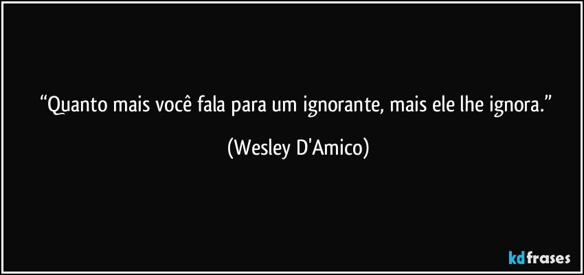 “Quanto mais você fala para um ignorante, mais ele lhe ignora.” (Wesley D'Amico)