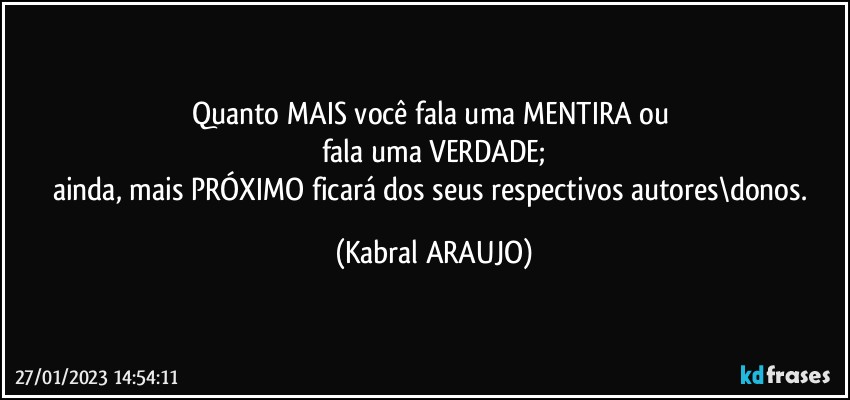 Quanto MAIS você fala uma MENTIRA ou 
fala uma VERDADE;
ainda, mais PRÓXIMO ficará dos seus respectivos autores\donos. (KABRAL ARAUJO)