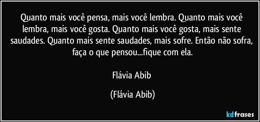 Quanto mais você pensa, mais você lembra. Quanto mais você lembra, mais você gosta. Quanto mais você gosta, mais sente saudades. Quanto mais sente saudades, mais sofre. Então não sofra, faça o que pensou...fique com ela.

Flávia Abib (Flávia Abib)