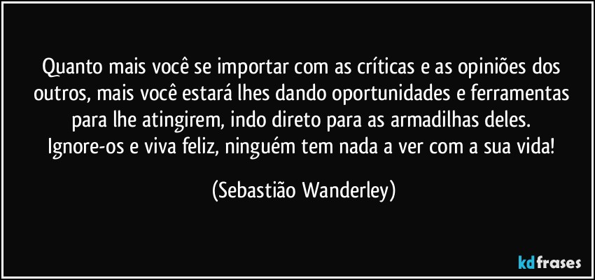 Quanto mais você se importar com as críticas e as opiniões dos outros, mais você estará lhes dando oportunidades e ferramentas para lhe atingirem, indo direto para as armadilhas deles. 
Ignore-os e viva feliz, ninguém tem nada a ver com a sua vida! (Sebastião Wanderley)