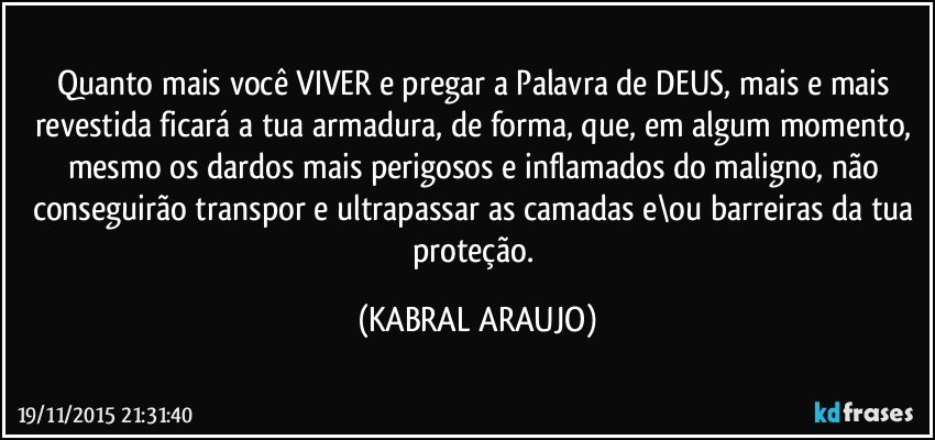 Quanto mais você VIVER e pregar a Palavra de DEUS, mais e mais revestida ficará a tua armadura, de forma, que, em algum momento, mesmo os dardos mais perigosos e inflamados do maligno, não conseguirão transpor  e ultrapassar as camadas e\ou barreiras da tua proteção. (KABRAL ARAUJO)