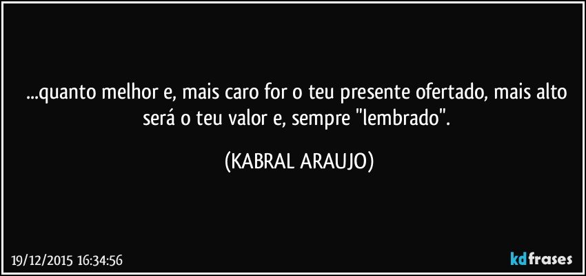 ...quanto melhor e, mais caro for o teu presente ofertado, mais alto será o teu valor e, sempre "lembrado". (KABRAL ARAUJO)