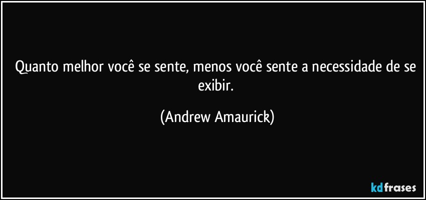 Quanto melhor você se sente, menos você sente a necessidade de se exibir. (Andrew Amaurick)