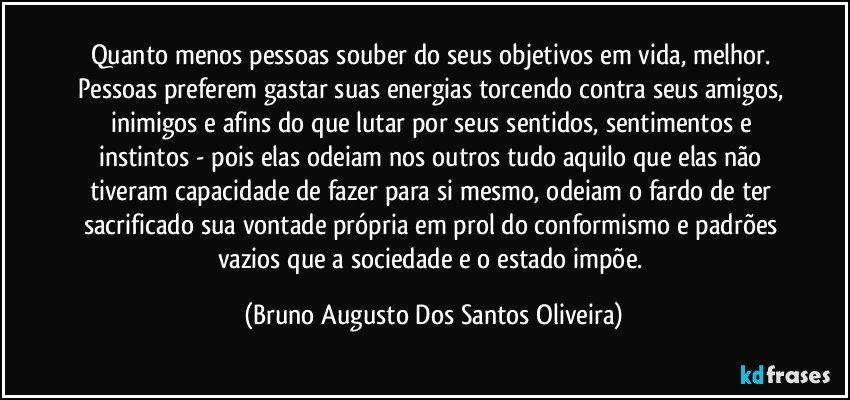 Quanto menos pessoas souber do seus objetivos em vida, melhor. Pessoas preferem gastar suas energias torcendo contra seus amigos, inimigos e afins do que lutar por seus sentidos, sentimentos e instintos - pois elas odeiam nos outros tudo aquilo que elas não tiveram capacidade de fazer para si mesmo, odeiam o fardo de ter sacrificado sua vontade própria em prol do conformismo e padrões vazios que a sociedade e o estado impõe. (Bruno Augusto Dos Santos Oliveira)