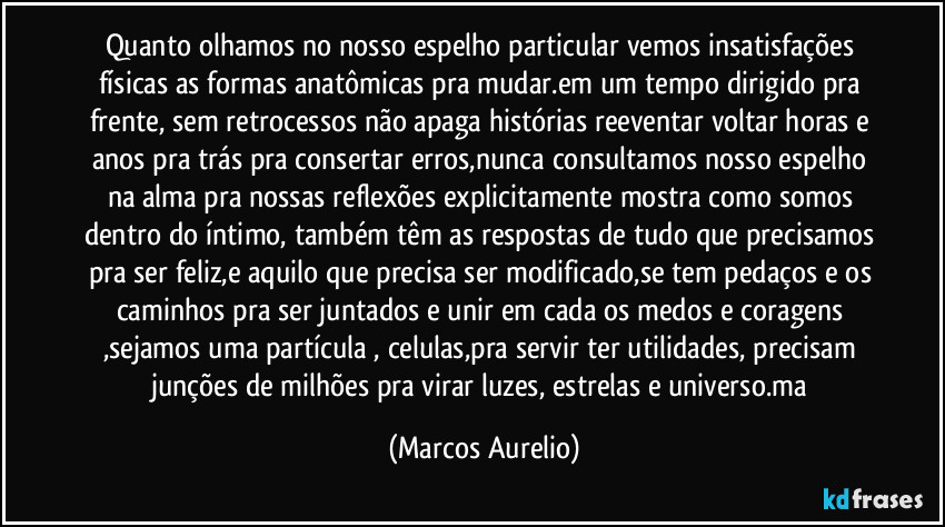 Quanto olhamos no nosso espelho particular vemos insatisfações físicas as formas anatômicas pra mudar.em um tempo dirigido pra frente, sem retrocessos não apaga histórias reeventar voltar horas e anos pra trás pra consertar erros,nunca consultamos nosso espelho na alma pra nossas reflexões explicitamente mostra como somos dentro do íntimo, também têm as respostas de tudo que precisamos pra ser feliz,e aquilo que precisa ser modificado,se tem pedaços e os caminhos pra ser juntados e unir em cada os medos e coragens ,sejamos uma partícula , celulas,pra servir ter utilidades, precisam  junções de milhões pra virar luzes, estrelas e universo.ma (Marcos Aurelio)