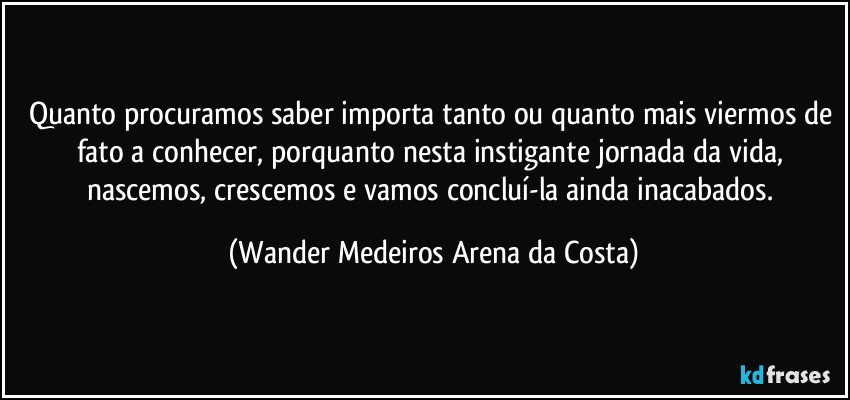 Quanto procuramos saber importa tanto ou quanto mais viermos de fato a conhecer, porquanto nesta instigante jornada da vida, nascemos, crescemos e vamos concluí-la ainda inacabados. (Wander Medeiros Arena da Costa)