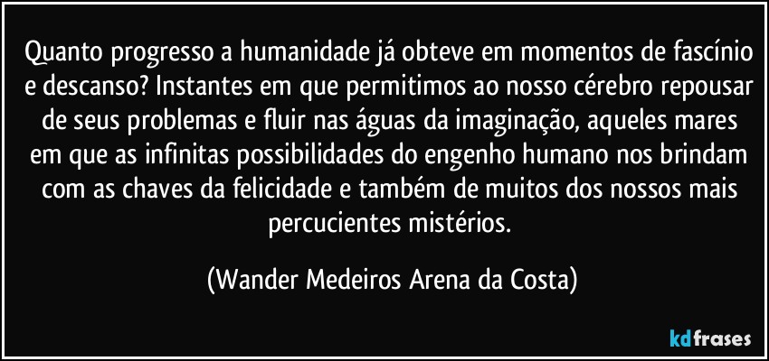 Quanto progresso a humanidade já obteve em momentos de fascínio e descanso? Instantes em que permitimos ao nosso cérebro repousar de seus problemas e fluir nas águas da imaginação, aqueles mares em que as infinitas possibilidades do engenho humano nos brindam com as chaves da felicidade e também de muitos dos nossos mais percucientes mistérios. (Wander Medeiros Arena da Costa)