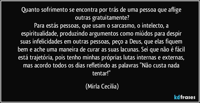 Quanto sofrimento se encontra por trás de uma pessoa que aflige outras gratuitamente?
Para estás pessoas, que usam o sarcasmo, o intelecto, a espiritualidade, produzindo argumentos como miúdos para despir suas infelicidades em outras pessoas, peço a Deus, que elas fiquem bem e ache uma maneira de curar as suas lacunas. Sei que não é fácil está trajetória, pois tenho minhas próprias lutas internas e externas, mas acordo todos os dias refletindo as palavras "Não custa nada tentar!" (Mirla Cecilia)