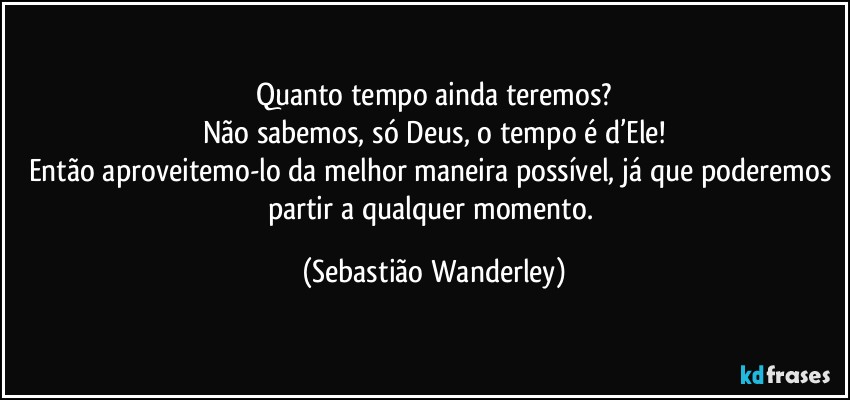 Quanto tempo ainda teremos?
Não sabemos, só Deus, o tempo é d’Ele!
Então aproveitemo-lo da melhor maneira possível, já que poderemos partir a qualquer momento. (Sebastião Wanderley)