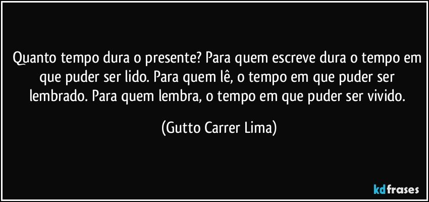 Quanto tempo dura o presente? Para quem escreve dura o tempo em que puder ser lido. Para quem lê, o tempo em que puder ser lembrado. Para quem lembra, o tempo em que puder ser vivido. (Gutto Carrer Lima)