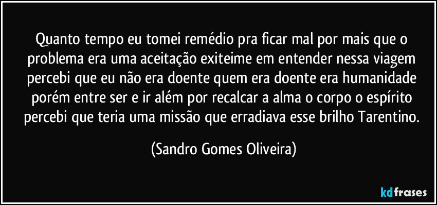 Quanto tempo eu tomei remédio pra ficar mal por mais que o problema era uma aceitação exiteime em entender nessa viagem percebi que eu não era doente quem era doente era humanidade porém entre ser e ir além por recalcar a alma o corpo o espírito percebi que teria uma missão que erradiava esse brilho Tarentino. (Sandro Gomes Oliveira)