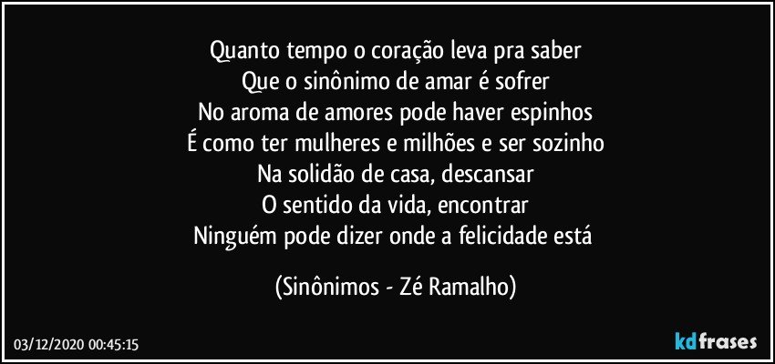 Quanto tempo o coração leva pra saber
Que o sinônimo de amar é sofrer
No aroma de amores pode haver espinhos
É como ter mulheres e milhões e ser sozinho
Na solidão de casa, descansar
O sentido da vida, encontrar
Ninguém pode dizer onde a felicidade está (Sinônimos - Zé Ramalho)