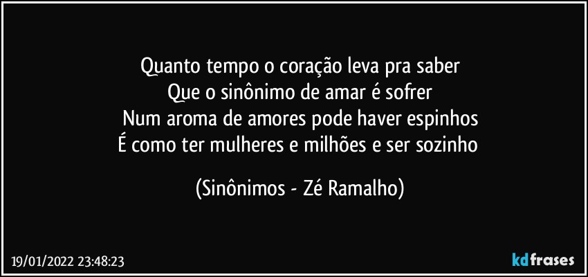 Quanto tempo o coração leva pra saber
Que o sinônimo de amar é sofrer
Num aroma de amores pode haver espinhos
É como ter mulheres e milhões e ser sozinho (Sinônimos - Zé Ramalho)