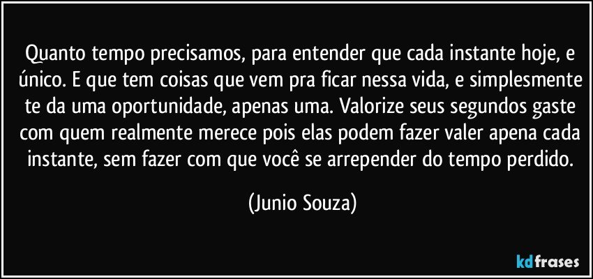 Quanto tempo precisamos, para entender que cada instante hoje, e único. E que tem coisas que vem pra ficar nessa vida, e simplesmente te da uma oportunidade, apenas uma. Valorize seus segundos gaste com quem realmente merece pois elas podem fazer valer apena cada instante, sem fazer com que você se arrepender do tempo perdido. (Junio Souza)