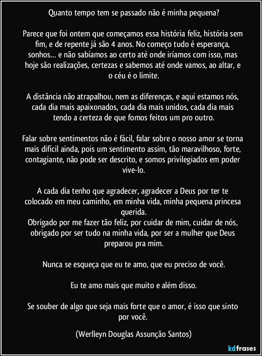 Quanto tempo tem se passado não é minha pequena?

Parece que foi ontem que começamos essa história feliz, história sem fim, e de repente já são 4 anos. No começo tudo é esperança, sonhos… e não sabíamos ao certo até onde iríamos com isso, mas hoje são realizações, certezas e sabemos até onde vamos, ao altar, e o céu é o limite.

A distância não atrapalhou, nem as diferenças, e aqui estamos nós, cada dia mais apaixonados, cada dia mais unidos, cada dia mais tendo a certeza de que fomos feitos um pro outro.

Falar sobre sentimentos não é fácil, falar sobre o nosso amor se torna mais difícil ainda, pois um sentimento assim, tão maravilhoso, forte, contagiante, não pode ser descrito, e somos privilegiados em poder vive-lo.

A cada dia tenho que agradecer, agradecer a Deus por ter te colocado em meu caminho, em minha vida, minha pequena princesa querida.
Obrigado por me fazer tão feliz, por cuidar de mim, cuidar de nós, obrigado por ser tudo na minha vida, por ser a mulher que Deus preparou pra mim.

Nunca se esqueça que eu te amo, que eu preciso de você.

Eu te amo mais que muito e além disso.

Se souber de algo que seja mais forte que o amor, é isso que sinto por você. (Werlleyn Douglas Assunção Santos)