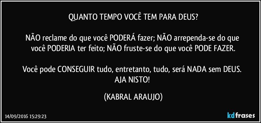 QUANTO TEMPO VOCÊ TEM PARA DEUS?

NÃO reclame do que você PODERÁ fazer; NÃO arrependa-se do que você PODERIA ter feito; NÃO fruste-se do que você PODE FAZER.

Você pode CONSEGUIR tudo, entretanto, tudo, será NADA sem DEUS. AJA NISTO! (KABRAL ARAUJO)