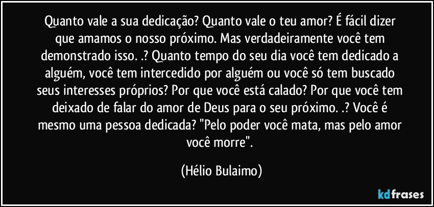 Quanto vale a sua dedicação? Quanto vale o teu amor? É fácil dizer que amamos o nosso próximo. Mas verdadeiramente você tem demonstrado isso. .? Quanto tempo do seu dia você tem dedicado a alguém, você tem intercedido por alguém ou você só tem buscado seus interesses próprios? Por que você está calado? Por que você tem deixado de falar do amor de Deus para o seu próximo. .? Você é mesmo uma pessoa dedicada? ''Pelo poder você mata, mas pelo amor você morre''. (Hélio Bulaimo)