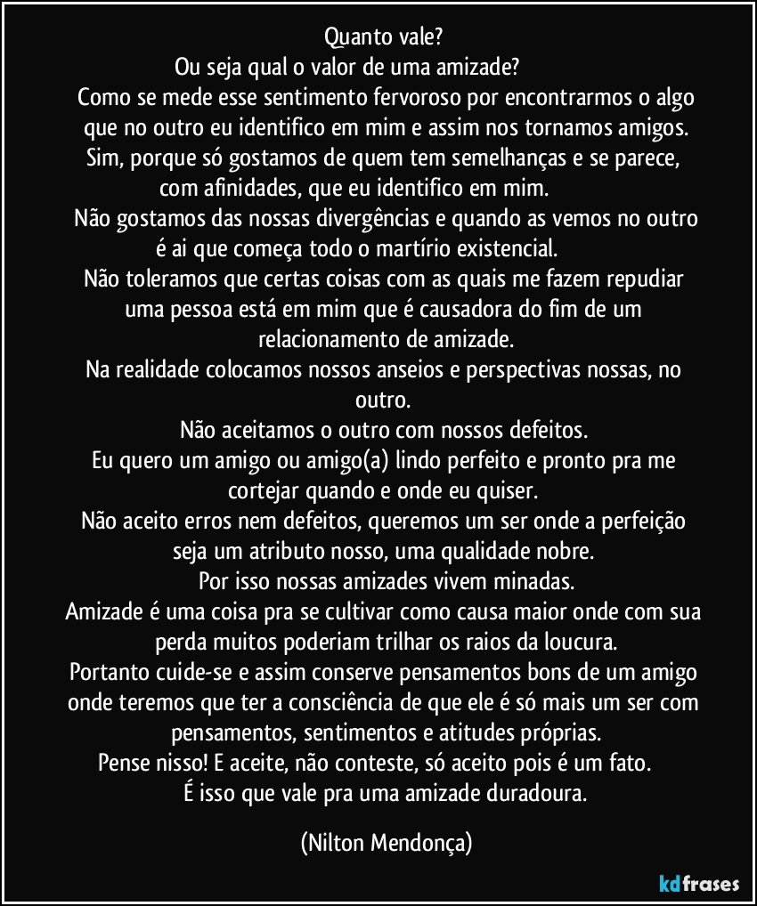 Quanto vale? 
Ou seja qual o valor de uma amizade?                                                    Como se mede esse sentimento fervoroso por encontrarmos o algo que no outro eu identifico em mim e assim nos tornamos amigos.
Sim, porque só gostamos de quem tem semelhanças e se parece, com afinidades, que eu identifico em mim.                                           Não gostamos das nossas divergências e quando as vemos no outro é ai que começa todo o martírio existencial.                                        Não toleramos que certas coisas com as quais me fazem repudiar uma pessoa está em mim que é causadora do fim de um relacionamento de amizade.
Na realidade colocamos nossos anseios e perspectivas nossas, no outro. 
Não aceitamos o outro com nossos defeitos. 
Eu quero um amigo ou amigo(a) lindo perfeito e pronto pra me cortejar  quando e onde eu quiser. 
Não aceito erros nem defeitos, queremos um ser onde a perfeição seja um atributo nosso, uma qualidade nobre. 
Por isso nossas amizades vivem minadas.
Amizade é uma coisa pra se cultivar como causa maior onde com sua perda muitos poderiam trilhar os raios da loucura.
Portanto cuide-se e assim conserve pensamentos bons de um amigo onde teremos que ter a consciência de que ele é só mais um ser com pensamentos, sentimentos e atitudes próprias.
Pense nisso! E aceite, não conteste, só aceito pois é um fato.                  É isso que vale pra uma amizade duradoura. (Nilton Mendonça)