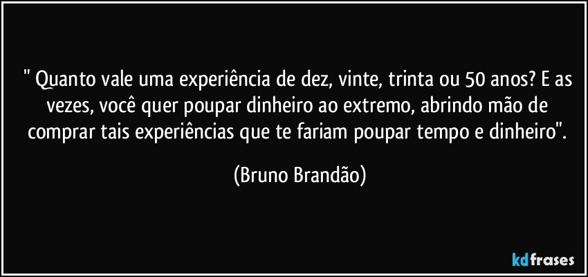 " Quanto vale uma experiência de dez, vinte, trinta ou 50 anos? E as vezes, você quer poupar dinheiro ao extremo, abrindo mão de comprar tais experiências que te fariam poupar tempo e dinheiro". (Bruno Brandão)