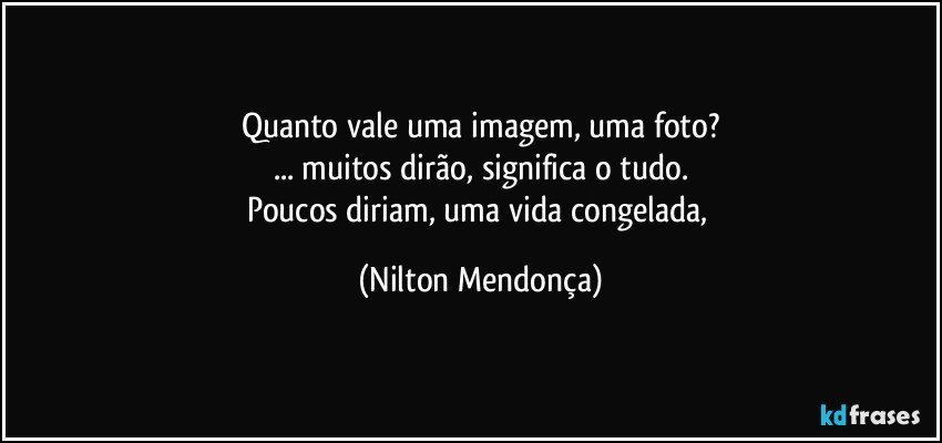 Quanto vale uma imagem, uma foto?
... muitos dirão, significa o tudo.
Poucos diriam, uma vida congelada, (Nilton Mendonça)