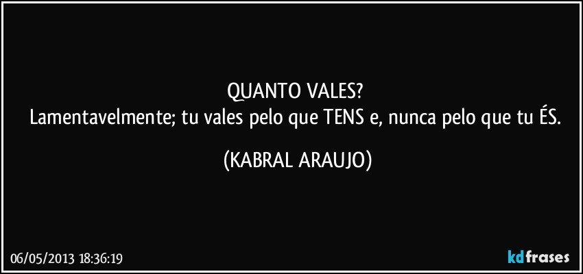 QUANTO VALES? 
Lamentavelmente; tu vales pelo que TENS e, nunca pelo que tu ÉS. (KABRAL ARAUJO)