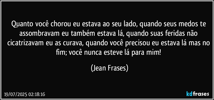 Quanto você chorou eu estava ao seu lado, quando seus medos te assombravam eu também estava lá, quando suas feridas não cicatrizavam eu as curava, quando você precisou eu estava lá mas no fim; você nunca esteve lá para mim! (Jean Frases)