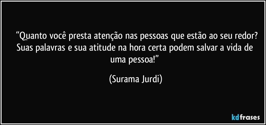 	“Quanto você presta atenção nas pessoas que estão ao seu redor? Suas palavras e sua atitude na hora certa podem salvar a vida de uma pessoa!” (Surama Jurdi)