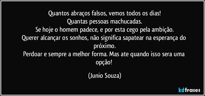 Quantos abraços falsos, vemos todos os dias!
Quantas pessoas machucadas.
Se hoje o homem padece, e por esta cego pela ambição.
Querer alcançar os sonhos, não significa sapatear na esperança do próximo.
Perdoar e sempre a melhor forma. Mas ate quando isso sera uma opção! (Junio Souza)