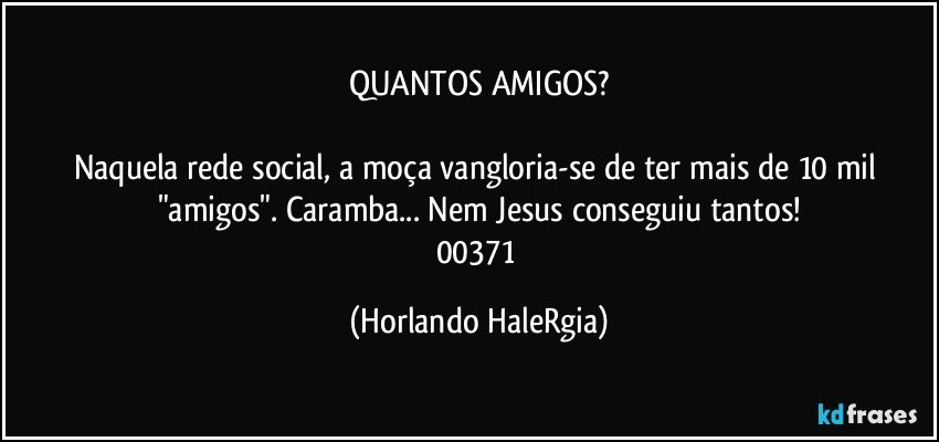 QUANTOS AMIGOS?

Naquela rede social, a moça vangloria-se de ter mais de 10 mil "amigos". Caramba... Nem Jesus conseguiu tantos!
00371 (Horlando HaleRgia)