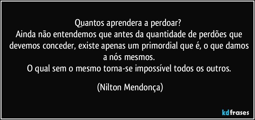 Quantos aprendera a perdoar?        
Ainda não entendemos que antes da quantidade de perdões que devemos conceder, existe apenas um primordial que é, o que damos a nós mesmos. 
O qual sem o mesmo torna-se impossível todos os outros. (Nilton Mendonça)