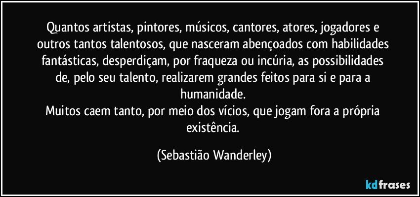 Quantos artistas, pintores, músicos, cantores, atores, jogadores e outros tantos talentosos, que nasceram abençoados com habilidades fantásticas, desperdiçam, por fraqueza ou incúria, as possibilidades de, pelo seu talento, realizarem grandes feitos para si e para a humanidade. 
Muitos caem tanto, por meio dos vícios, que jogam fora a própria existência. (Sebastião Wanderley)