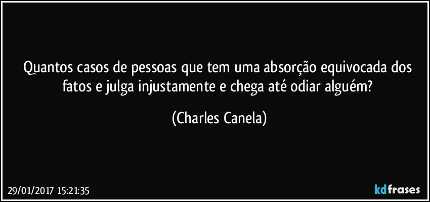 Quantos casos de pessoas que tem uma absorção equivocada dos fatos e julga injustamente e chega até odiar alguém? (Charles Canela)