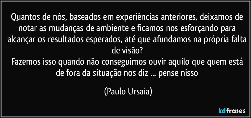 Quantos de nós, baseados em experiências anteriores, deixamos de notar as mudanças de ambiente e ficamos nos esforçando para alcançar os resultados esperados, até que afundamos na própria falta de visão? 
Fazemos isso quando não conseguimos ouvir aquilo que quem está de fora da situação nos diz ... pense nisso (Paulo Ursaia)