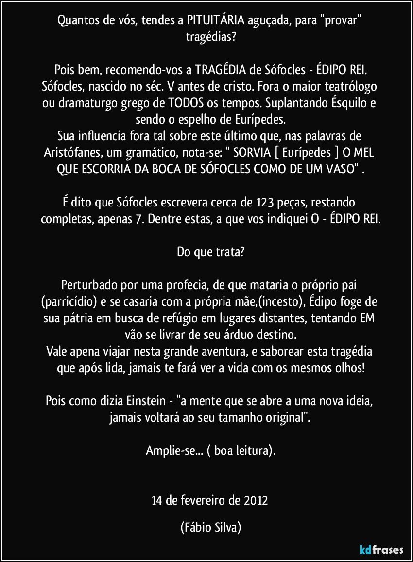 Quantos de vós, tendes a PITUITÁRIA aguçada, para "provar" tragédias?

Pois bem, recomendo-vos a TRAGÉDIA de Sófocles - ÉDIPO REI.
Sófocles, nascido no séc. V antes de cristo. Fora o maior teatrólogo ou dramaturgo grego de TODOS os tempos. Suplantando Ésquilo e sendo o espelho de Eurípedes.
Sua influencia fora tal sobre este último que, nas palavras de Aristófanes, um gramático, nota-se: " SORVIA [ Eurípedes ] O MEL QUE ESCORRIA DA BOCA DE SÓFOCLES COMO DE UM VASO" .

É dito que Sófocles escrevera cerca de 123 peças, restando completas, apenas 7. Dentre estas, a que vos indiquei O - ÉDIPO REI.

Do que trata?

Perturbado por uma profecia, de que mataria o próprio pai (parricídio) e se casaria com a própria mãe,(incesto), Édipo foge de sua pátria em busca de refúgio em lugares distantes, tentando EM vão se livrar de seu árduo destino.
Vale apena viajar nesta grande aventura, e saborear esta tragédia que após lida, jamais te fará ver a vida com os mesmos olhos!

Pois como dizia Einstein - "a mente que se abre a uma nova ideia, jamais voltará ao seu tamanho original".

Amplie-se... ( boa leitura).


14 de fevereiro de 2012 (Fábio Silva)