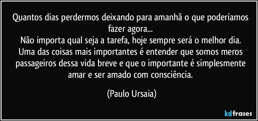 Quantos dias perdermos deixando para amanhã o que poderíamos fazer agora... 
Não importa qual seja a tarefa, hoje sempre será o melhor dia. 
Uma das coisas mais importantes é entender que somos meros passageiros dessa vida breve e que o importante é simplesmente amar e ser amado com consciência. (Paulo Ursaia)