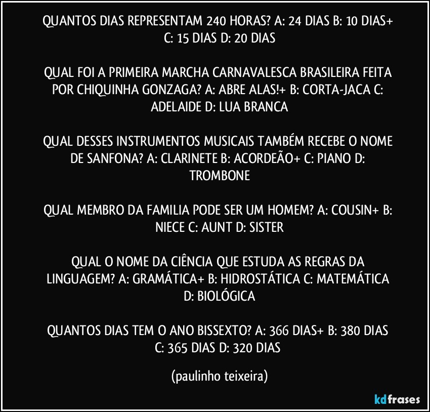 QUANTOS DIAS REPRESENTAM 240 HORAS? A: 24 DIAS  B: 10 DIAS+  C: 15 DIAS  D: 20 DIAS

QUAL FOI A PRIMEIRA MARCHA CARNAVALESCA BRASILEIRA FEITA POR CHIQUINHA GONZAGA? A: ABRE ALAS!+  B: CORTA-JACA  C: ADELAIDE  D: LUA BRANCA

QUAL DESSES INSTRUMENTOS MUSICAIS TAMBÉM RECEBE O NOME DE SANFONA? A: CLARINETE  B: ACORDEÃO+  C: PIANO  D: TROMBONE

QUAL MEMBRO DA FAMILIA PODE SER UM HOMEM? A: COUSIN+  B: NIECE  C: AUNT  D: SISTER

QUAL O NOME DA CIÊNCIA QUE ESTUDA AS REGRAS DA LINGUAGEM? A: GRAMÁTICA+  B: HIDROSTÁTICA  C: MATEMÁTICA  D: BIOLÓGICA

QUANTOS DIAS TEM O ANO BISSEXTO? A: 366 DIAS+  B: 380 DIAS  C: 365 DIAS   D: 320 DIAS (paulinho teixeira)