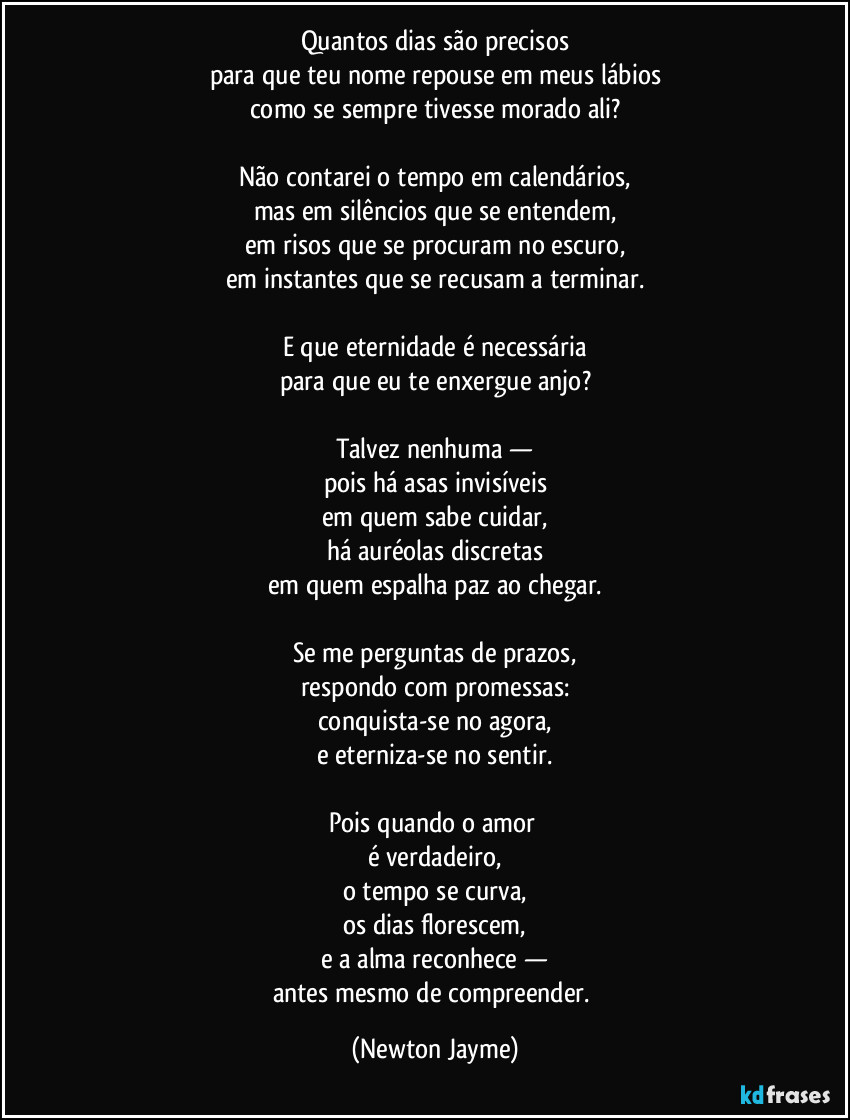 Quantos dias são precisos
para que teu nome repouse em meus lábios
como se sempre tivesse morado ali?

Não contarei o tempo em calendários,
mas em silêncios que se entendem,
em risos que se procuram no escuro,
em instantes que se recusam a terminar.

E que eternidade é necessária
para que eu te enxergue anjo?

Talvez nenhuma —
pois há asas invisíveis
em quem sabe cuidar,
há auréolas discretas
em quem espalha paz ao chegar.

Se me perguntas de prazos,
respondo com promessas:
conquista-se no agora,
e eterniza-se no sentir.

Pois quando o amor 
é verdadeiro,
o tempo se curva,
os dias florescem,
e a alma reconhece —
antes mesmo de compreender. (Newton Jayme)