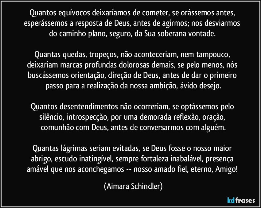 Quantos equívocos deixaríamos de cometer, se orássemos antes, esperássemos a resposta de Deus, antes de agirmos; nos desviarmos do caminho plano, seguro, da Sua soberana vontade. 

Quantas quedas, tropeços, não aconteceriam, nem tampouco, deixariam marcas profundas dolorosas demais, se pelo menos, nós buscássemos orientação, direção de Deus, antes de dar o primeiro passo para a realização da nossa ambição, ávido desejo.

Quantos desentendimentos não ocorreriam, se optássemos pelo silêncio, introspecção, por uma demorada reflexão, oração, comunhão com Deus, antes de conversarmos com alguém.

Quantas lágrimas seriam evitadas, se Deus fosse o nosso maior abrigo, escudo inatingível, sempre fortaleza inabalável, presença amável que nos aconchegamos -- nosso amado fiel, eterno, Amigo! (Aimara Schindler)