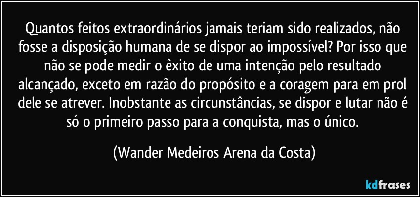 Quantos feitos extraordinários jamais teriam sido realizados, não fosse a disposição humana de se dispor ao impossível? Por isso que não se pode medir o êxito de uma intenção pelo resultado alcançado, exceto em razão do propósito e a coragem para em prol dele se atrever. Inobstante as circunstâncias, se dispor e lutar não é só o primeiro passo para a conquista, mas o único. (Wander Medeiros Arena da Costa)