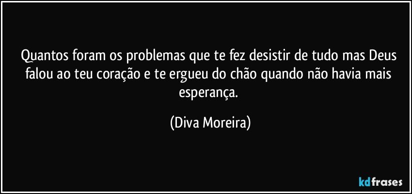 Quantos foram os problemas que te fez desistir de tudo mas Deus falou ao teu coração e te ergueu do chão quando não havia mais esperança. (Diva Moreira)