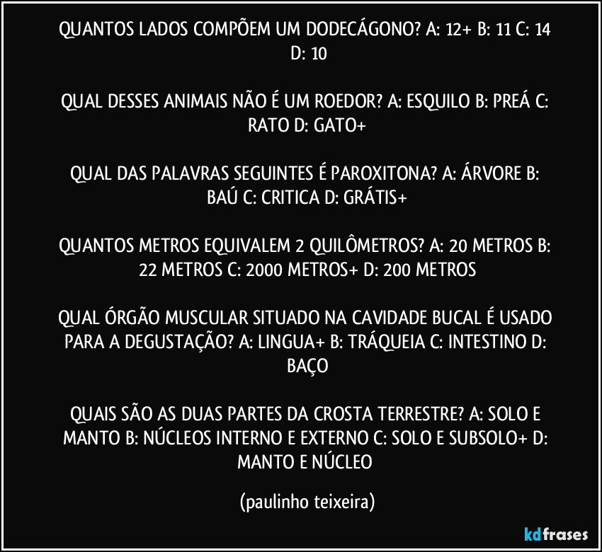 QUANTOS LADOS COMPÕEM UM DODECÁGONO? A: 12+  B: 11  C: 14  D: 10

QUAL DESSES ANIMAIS NÃO É UM ROEDOR? A: ESQUILO  B: PREÁ  C: RATO  D: GATO+

QUAL DAS PALAVRAS SEGUINTES É PAROXITONA? A: ÁRVORE  B: BAÚ  C: CRITICA  D: GRÁTIS+

QUANTOS METROS EQUIVALEM 2 QUILÔMETROS? A: 20 METROS  B: 22 METROS  C: 2000 METROS+  D: 200 METROS

QUAL ÓRGÃO MUSCULAR SITUADO NA CAVIDADE BUCAL É USADO PARA A DEGUSTAÇÃO? A: LINGUA+  B: TRÁQUEIA  C: INTESTINO  D: BAÇO

QUAIS SÃO AS DUAS PARTES DA CROSTA TERRESTRE?  A: SOLO E MANTO  B: NÚCLEOS INTERNO E EXTERNO  C: SOLO E SUBSOLO+  D: MANTO E NÚCLEO (paulinho teixeira)