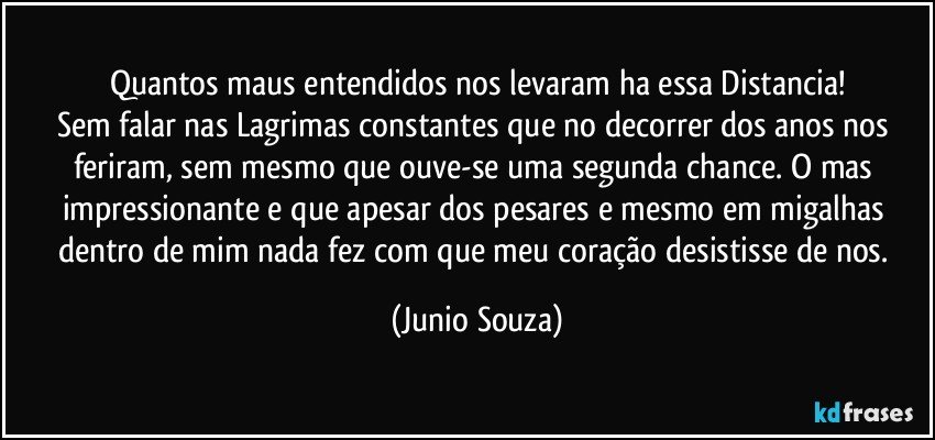 Quantos maus entendidos nos levaram ha essa Distancia!
Sem falar nas Lagrimas constantes que no decorrer dos anos nos feriram, sem mesmo que ouve-se uma segunda chance. O mas impressionante e que apesar dos pesares e mesmo em migalhas dentro de mim nada fez com que meu coração desistisse de nos. (Junio Souza)