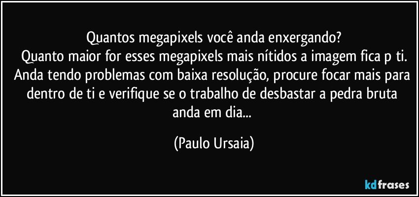 Quantos megapixels você anda enxergando?
Quanto maior for esses megapixels mais nítidos a imagem fica p/ti.
Anda tendo problemas com baixa resolução, procure focar mais para dentro de ti e verifique se o trabalho de desbastar a pedra bruta anda em dia... (Paulo Ursaia)