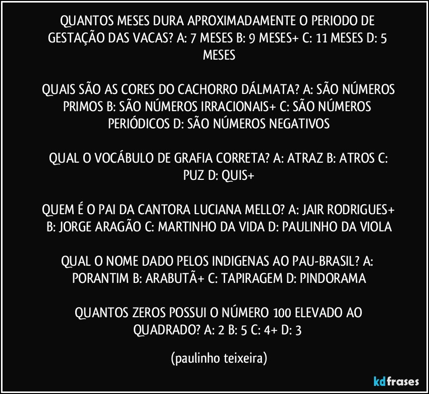 QUANTOS MESES DURA APROXIMADAMENTE O PERIODO DE GESTAÇÃO DAS VACAS?  A: 7 MESES  B: 9 MESES+  C: 11 MESES  D: 5 MESES

 QUAIS SÃO AS CORES DO CACHORRO DÁLMATA? A: SÃO NÚMEROS PRIMOS  B: SÃO NÚMEROS IRRACIONAIS+  C: SÃO NÚMEROS PERIÓDICOS  D: SÃO NÚMEROS NEGATIVOS

 QUAL O VOCÁBULO DE GRAFIA CORRETA? A: ATRAZ  B: ATROS  C: PUZ  D: QUIS+

 QUEM É O PAI DA CANTORA LUCIANA MELLO? A: JAIR RODRIGUES+  B: JORGE ARAGÃO  C: MARTINHO DA VIDA  D: PAULINHO DA VIOLA

QUAL O NOME DADO PELOS INDIGENAS AO PAU-BRASIL? A: PORANTIM  B: ARABUTÃ+  C: TAPIRAGEM  D: PINDORAMA

 QUANTOS ZEROS POSSUI O NÚMERO 100 ELEVADO AO QUADRADO? A: 2  B: 5  C: 4+  D: 3 (paulinho teixeira)