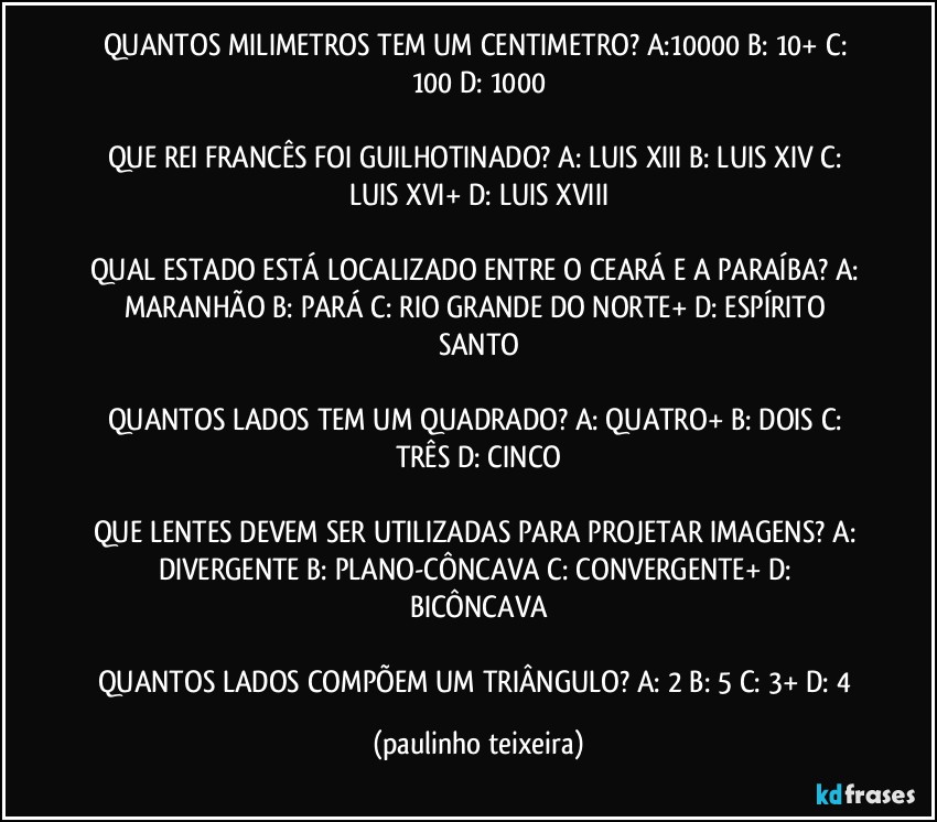 QUANTOS MILIMETROS TEM UM CENTIMETRO? A:10000  B: 10+  C: 100  D: 1000

QUE REI FRANCÊS FOI GUILHOTINADO? A: LUIS XIII  B: LUIS XIV  C: LUIS XVI+  D: LUIS XVIII

QUAL ESTADO ESTÁ LOCALIZADO ENTRE O CEARÁ E A PARAÍBA? A: MARANHÃO  B: PARÁ  C: RIO GRANDE DO NORTE+  D: ESPÍRITO SANTO

QUANTOS LADOS TEM UM QUADRADO? A: QUATRO+  B: DOIS  C: TRÊS  D: CINCO

QUE LENTES DEVEM SER UTILIZADAS PARA PROJETAR IMAGENS? A: DIVERGENTE  B: PLANO-CÔNCAVA  C: CONVERGENTE+  D: BICÔNCAVA

QUANTOS LADOS COMPÕEM UM TRIÂNGULO? A: 2  B: 5  C: 3+  D: 4 (paulinho teixeira)