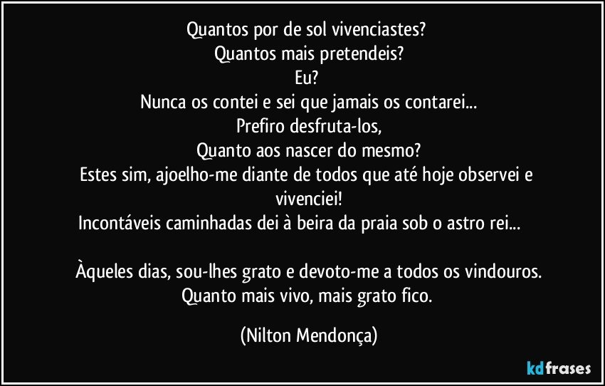 Quantos por de sol vivenciastes? 
Quantos mais pretendeis?
Eu? 
Nunca os contei e sei que jamais os contarei...
Prefiro desfruta-los,
Quanto aos nascer do mesmo?
Estes sim, ajoelho-me diante de todos que até hoje observei e vivenciei!
Incontáveis caminhadas dei à beira da praia sob o astro rei...                                          
Àqueles dias, sou-lhes grato e devoto-me a todos os vindouros.
Quanto mais vivo, mais grato fico. (Nilton Mendonça)