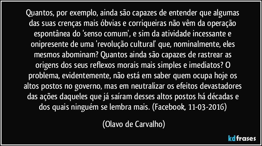 Quantos, por exemplo, ainda são capazes de entender que algumas das suas crenças mais óbvias e corriqueiras não vêm da operação espontânea do 'senso comum', e sim da atividade incessante e onipresente de uma 'revolução cultural' que, nominalmente, eles mesmos abominam? Quantos ainda são capazes de rastrear as origens dos seus reflexos morais mais simples e imediatos? O problema, evidentemente, não está em saber quem ocupa hoje os altos postos no governo, mas em neutralizar os efeitos devastadores das ações daqueles que já saíram desses altos postos há décadas e dos quais ninguém se lembra mais. (Facebook, 11-03-2016) (Olavo de Carvalho)