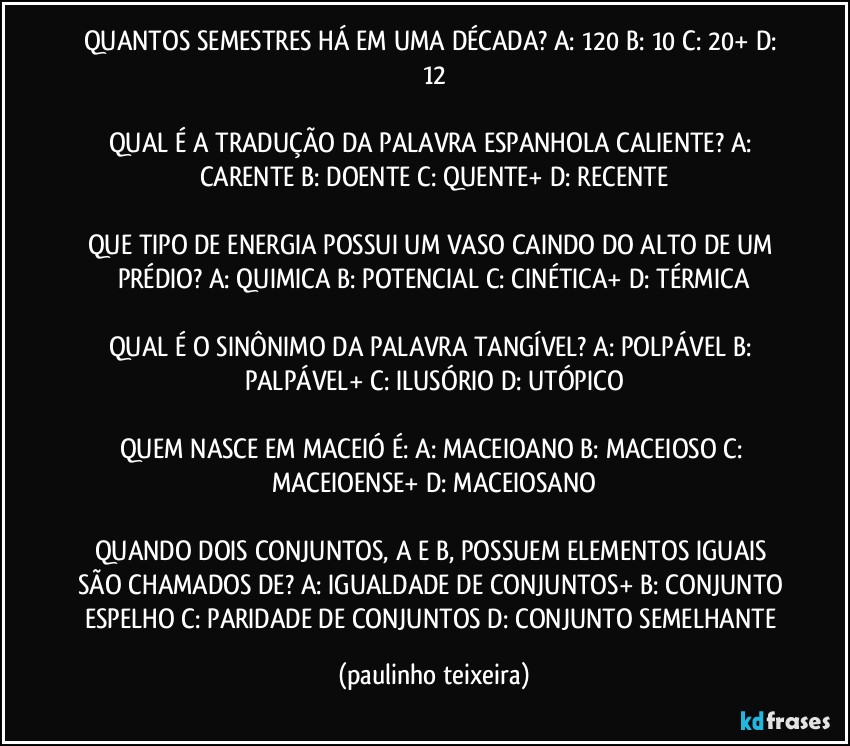 QUANTOS SEMESTRES HÁ EM UMA DÉCADA? A: 120  B: 10  C: 20+  D: 12

QUAL É A TRADUÇÃO DA PALAVRA ESPANHOLA CALIENTE? A: CARENTE  B: DOENTE  C: QUENTE+  D: RECENTE

QUE TIPO DE ENERGIA POSSUI UM VASO CAINDO DO ALTO DE UM PRÉDIO? A: QUIMICA  B: POTENCIAL  C: CINÉTICA+  D: TÉRMICA

QUAL É O SINÔNIMO DA PALAVRA TANGÍVEL? A: POLPÁVEL  B: PALPÁVEL+  C: ILUSÓRIO  D: UTÓPICO

QUEM NASCE EM MACEIÓ É: A: MACEIOANO  B: MACEIOSO  C: MACEIOENSE+  D: MACEIOSANO

QUANDO DOIS CONJUNTOS, A E B, POSSUEM ELEMENTOS IGUAIS SÃO CHAMADOS DE? A: IGUALDADE DE CONJUNTOS+  B: CONJUNTO ESPELHO  C: PARIDADE DE CONJUNTOS  D: CONJUNTO SEMELHANTE (paulinho teixeira)