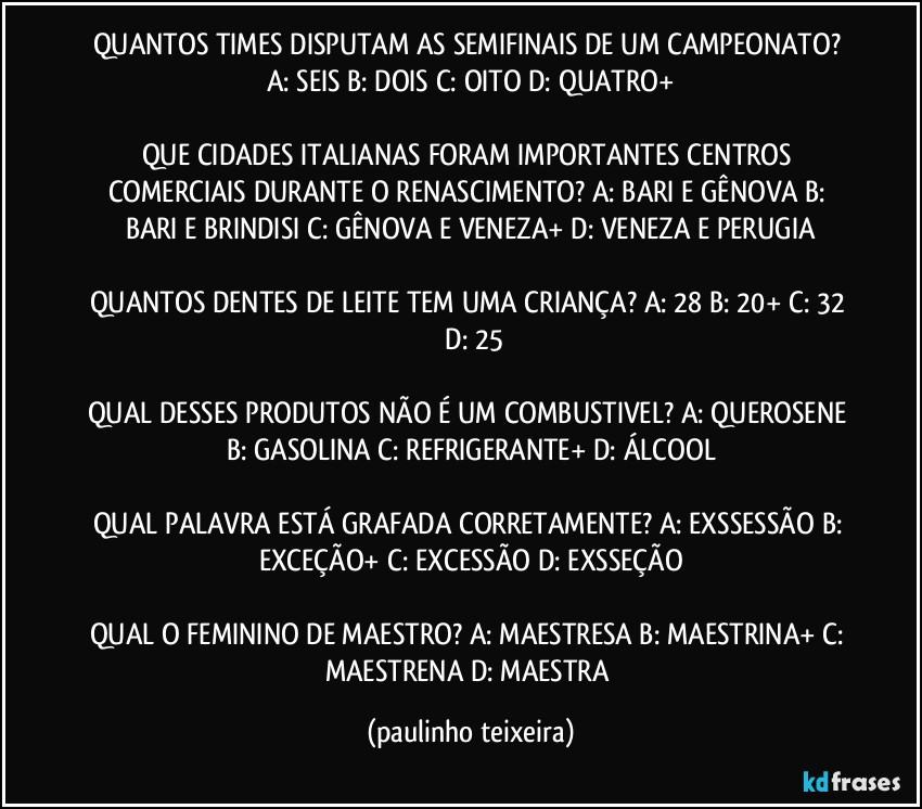 QUANTOS TIMES DISPUTAM AS SEMIFINAIS DE UM CAMPEONATO? A: SEIS  B: DOIS  C: OITO  D: QUATRO+

QUE CIDADES ITALIANAS FORAM IMPORTANTES CENTROS COMERCIAIS DURANTE O RENASCIMENTO? A: BARI E GÊNOVA   B: BARI E BRINDISI  C: GÊNOVA E VENEZA+  D: VENEZA E PERUGIA

QUANTOS DENTES DE LEITE TEM UMA CRIANÇA? A: 28  B: 20+  C: 32  D: 25

QUAL DESSES PRODUTOS NÃO É UM COMBUSTIVEL? A: QUEROSENE  B: GASOLINA  C: REFRIGERANTE+  D: ÁLCOOL

QUAL PALAVRA ESTÁ GRAFADA CORRETAMENTE? A: EXSSESSÃO  B: EXCEÇÃO+  C: EXCESSÃO  D: EXSSEÇÃO

QUAL O FEMININO DE MAESTRO? A: MAESTRESA  B: MAESTRINA+  C: MAESTRENA  D: MAESTRA (paulinho teixeira)